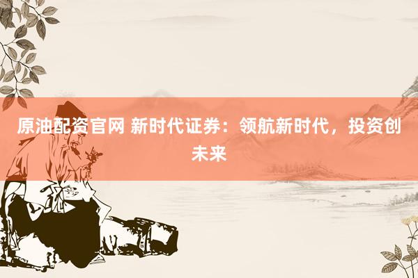 原油配资官网 新时代证券：领航新时代，投资创未来