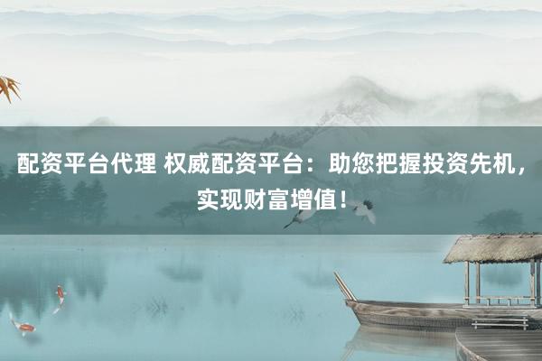 配资平台代理 权威配资平台：助您把握投资先机，实现财富增值！