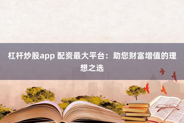 杠杆炒股app 配资最大平台：助您财富增值的理想之选