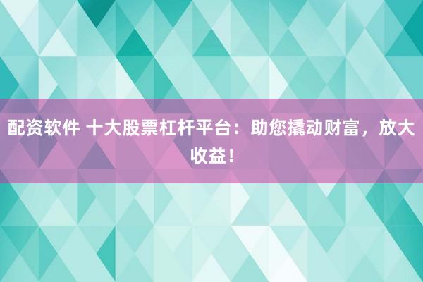 配资软件 十大股票杠杆平台：助您撬动财富，放大收益！