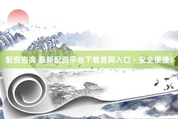 配资咨询 最新配资平台下载官网入口 - 安全便捷！