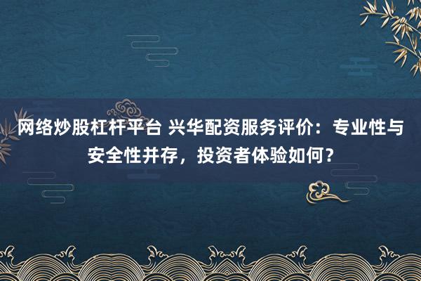 网络炒股杠杆平台 兴华配资服务评价：专业性与安全性并存，投资者体验如何？