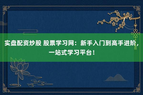 实盘配资炒股 股票学习网：新手入门到高手进阶，一站式学习平台！