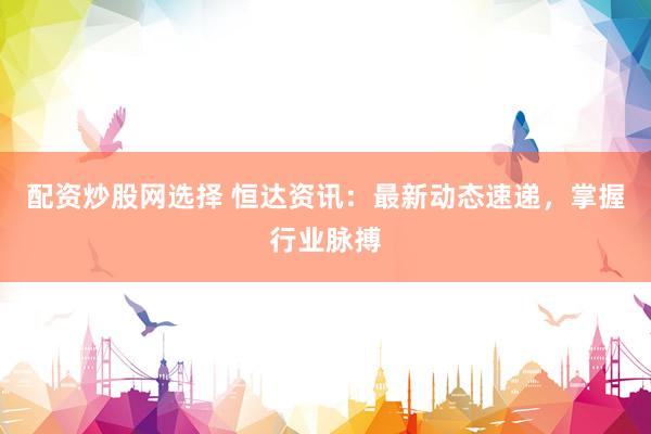 配资炒股网选择 恒达资讯：最新动态速递，掌握行业脉搏
