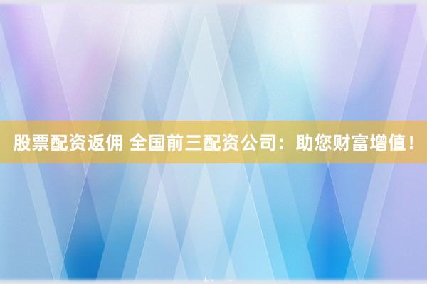 股票配资返佣 全国前三配资公司：助您财富增值！