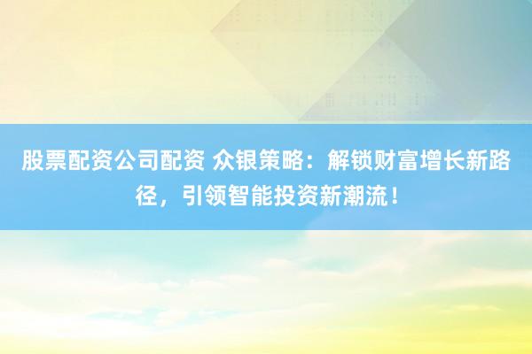 股票配资公司配资 众银策略：解锁财富增长新路径，引领智能投资新潮流！
