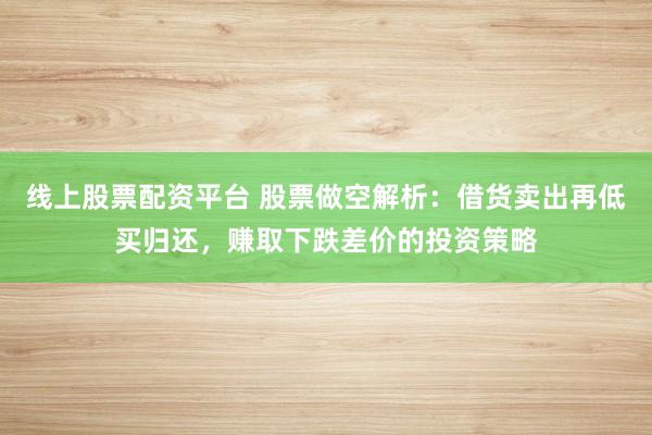 线上股票配资平台 股票做空解析：借货卖出再低买归还，赚取下跌差价的投资策略