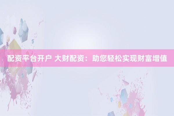 配资平台开户 大财配资：助您轻松实现财富增值