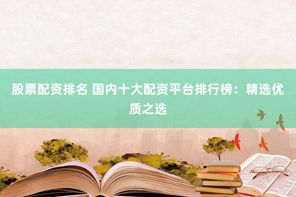 股票配资排名 国内十大配资平台排行榜：精选优质之选