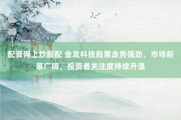 配资网上炒股配 金发科技股票走势强劲，市场前景广阔，投资者关注度持续升温
