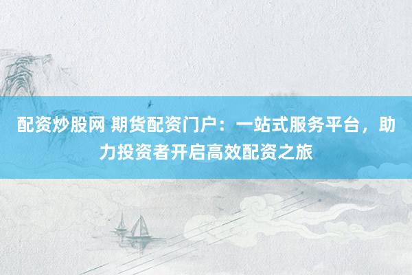 配资炒股网 期货配资门户：一站式服务平台，助力投资者开启高效配资之旅