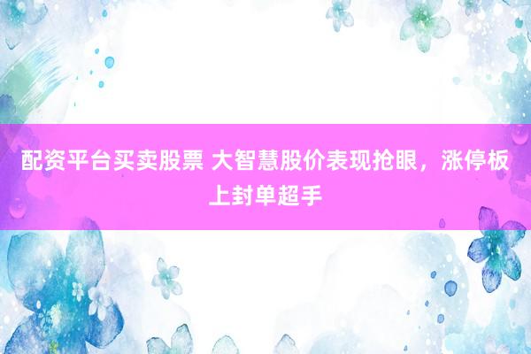 配资平台买卖股票 大智慧股价表现抢眼，涨停板上封单超手