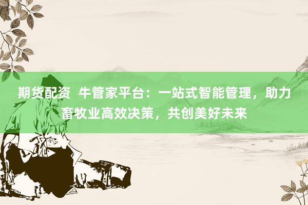 期货配资  牛管家平台：一站式智能管理，助力畜牧业高效决策，共创美好未来