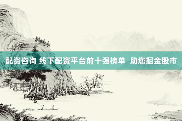 配资咨询 线下配资平台前十强榜单  助您掘金股市