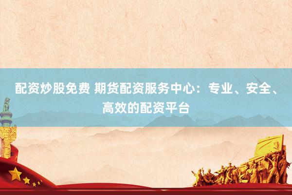 配资炒股免费 期货配资服务中心：专业、安全、高效的配资平台