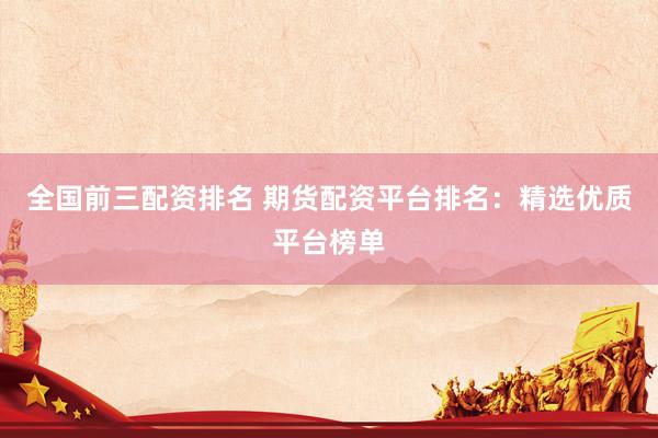 全国前三配资排名 期货配资平台排名：精选优质平台榜单