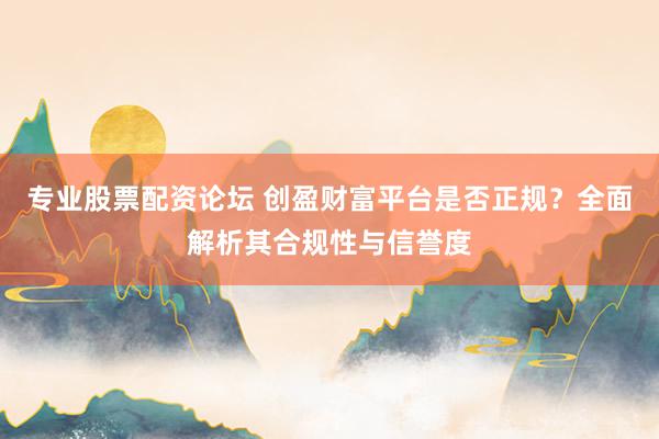 专业股票配资论坛 创盈财富平台是否正规？全面解析其合规性与信誉度