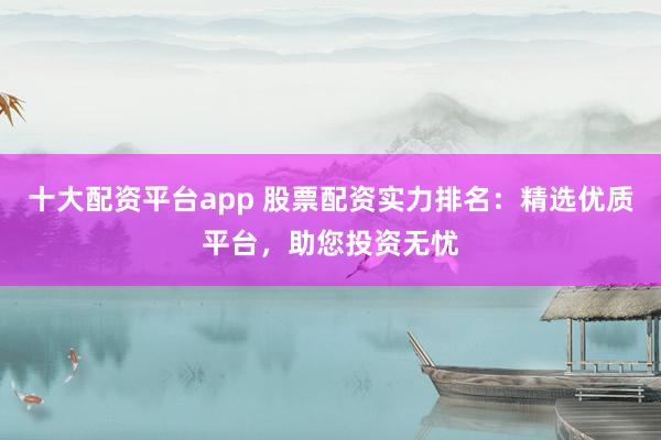 十大配资平台app 股票配资实力排名：精选优质平台，助您投资无忧