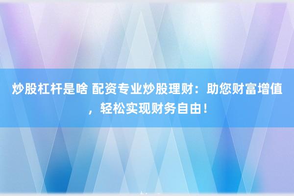 炒股杠杆是啥 配资专业炒股理财：助您财富增值，轻松实现财务自由！