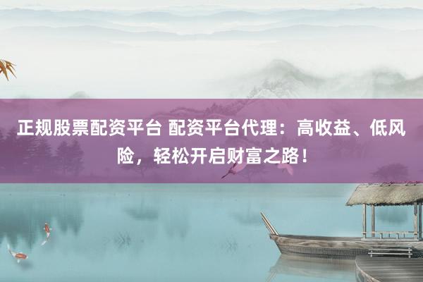 正规股票配资平台 配资平台代理：高收益、低风险，轻松开启财富之路！