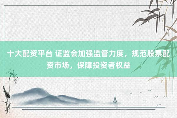 十大配资平台 证监会加强监管力度，规范股票配资市场，保障投资者权益