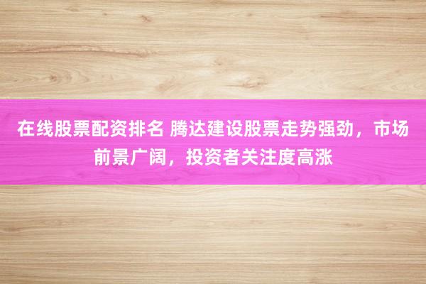 在线股票配资排名 腾达建设股票走势强劲，市场前景广阔，投资者关注度高涨