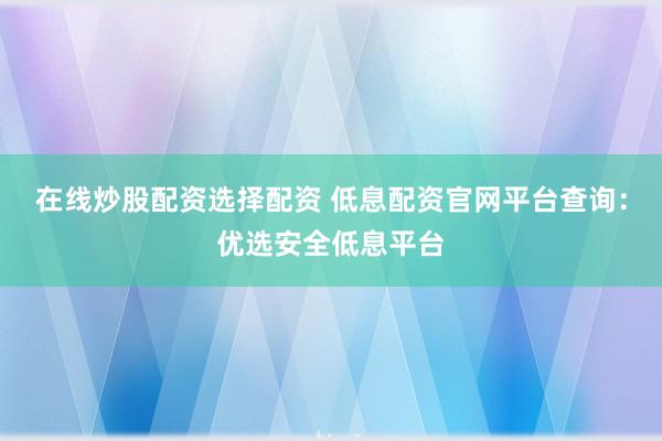 在线炒股配资选择配资 低息配资官网平台查询：优选安全低息平台