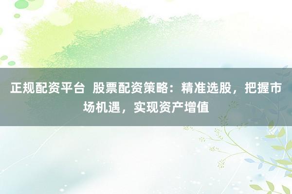 正规配资平台  股票配资策略：精准选股，把握市场机遇，实现资产增值