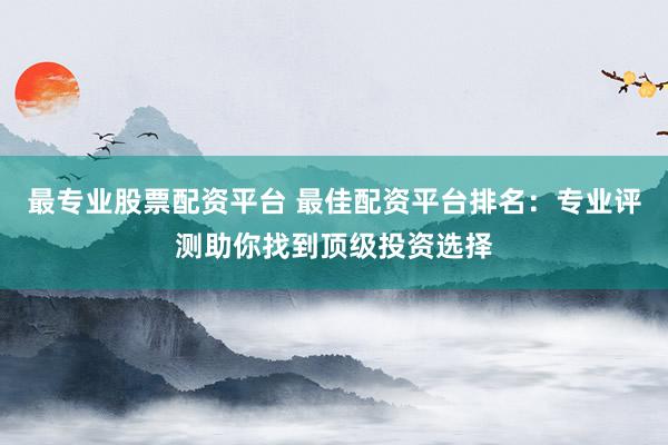 最专业股票配资平台 最佳配资平台排名：专业评测助你找到顶级投资选择