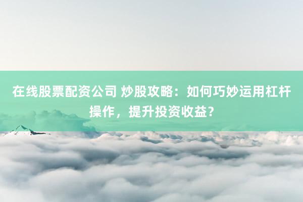 在线股票配资公司 炒股攻略：如何巧妙运用杠杆操作，提升投资收益？