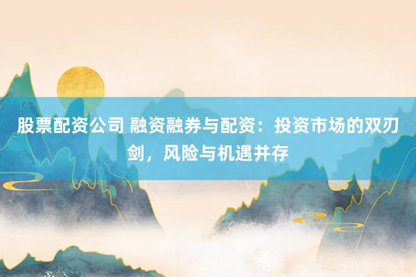 股票配资公司 融资融券与配资：投资市场的双刃剑，风险与机遇并存