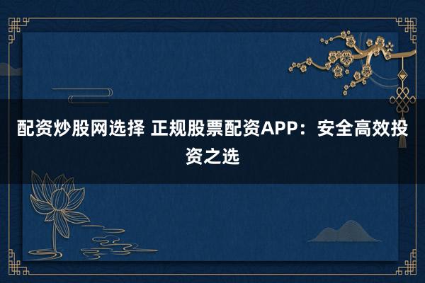 配资炒股网选择 正规股票配资APP：安全高效投资之选