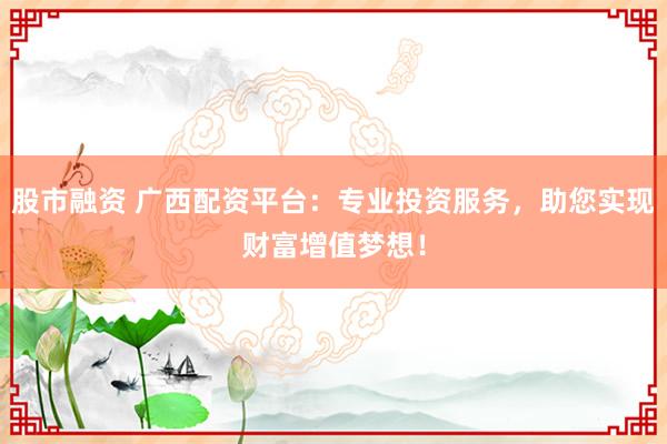 股市融资 广西配资平台：专业投资服务，助您实现财富增值梦想！