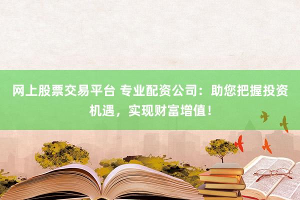 网上股票交易平台 专业配资公司：助您把握投资机遇，实现财富增值！