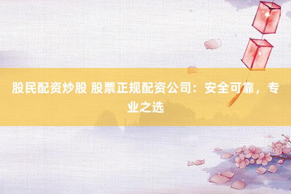 股民配资炒股 股票正规配资公司：安全可靠，专业之选