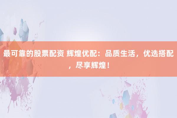 最可靠的股票配资 辉煌优配：品质生活，优选搭配，尽享辉煌！