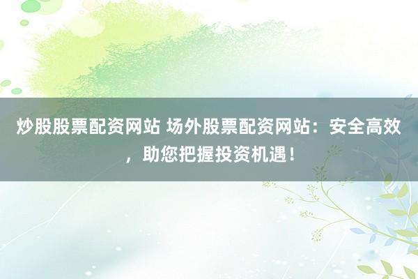炒股股票配资网站 场外股票配资网站：安全高效，助您把握投资机遇！