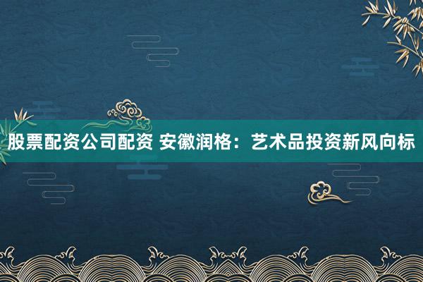 股票配资公司配资 安徽润格：艺术品投资新风向标