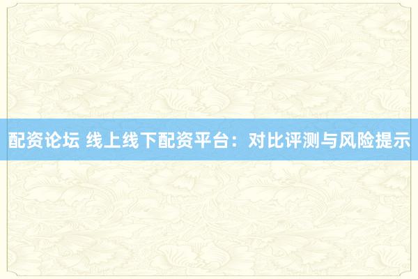 配资论坛 线上线下配资平台：对比评测与风险提示