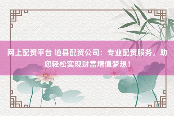 网上配资平台 道县配资公司：专业配资服务，助您轻松实现财富增值梦想！