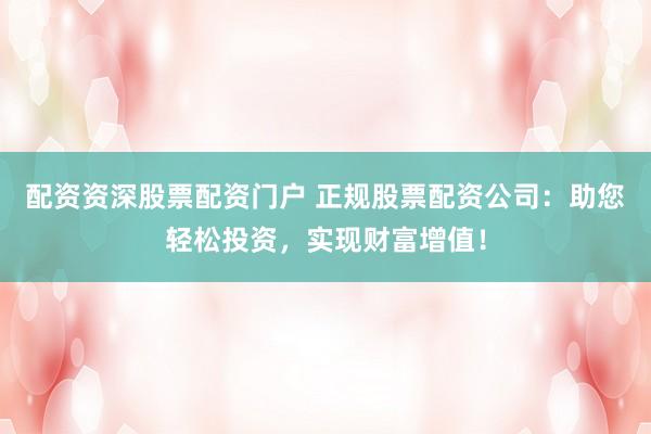 配资资深股票配资门户 正规股票配资公司：助您轻松投资，实现财富增值！