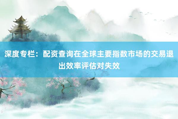 深度专栏：配资查询在全球主要指数市场的交易退出效率评估对失效
