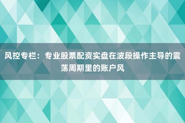 风控专栏：专业股票配资实盘在波段操作主导的震荡周期里的账户风