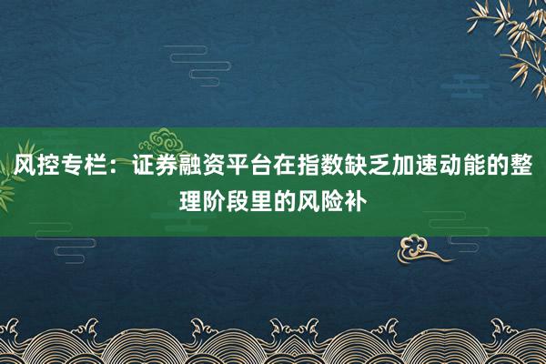 风控专栏：证券融资平台在指数缺乏加速动能的整理阶段里的风险补