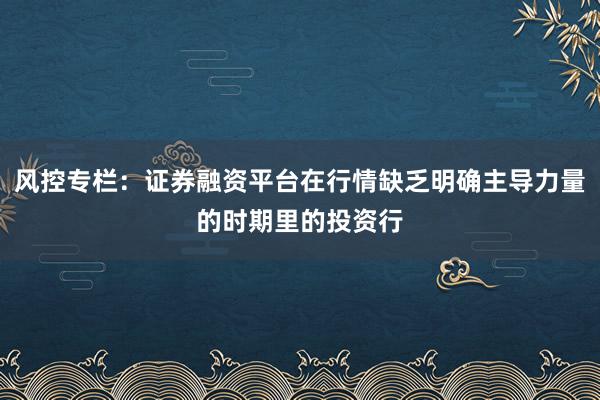 风控专栏：证券融资平台在行情缺乏明确主导力量的时期里的投资行
