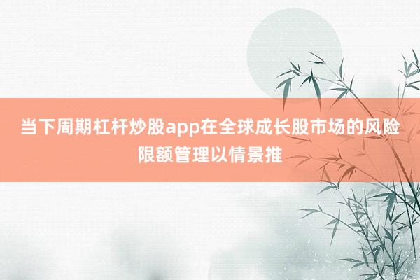 当下周期杠杆炒股app在全球成长股市场的风险限额管理以情景推