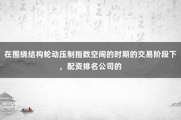 在围绕结构轮动压制指数空间的时期的交易阶段下，配资排名公司的