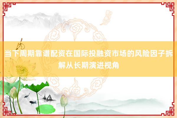 当下周期靠谱配资在国际投融资市场的风险因子拆解从长期演进视角