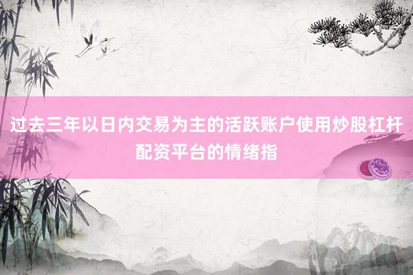 过去三年以日内交易为主的活跃账户使用炒股杠杆配资平台的情绪指