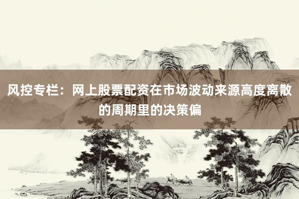 风控专栏：网上股票配资在市场波动来源高度离散的周期里的决策偏